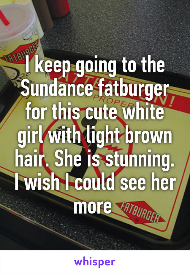 I keep going to the Sundance fatburger for this cute white girl with light brown hair. She is stunning. I wish I could see her more 