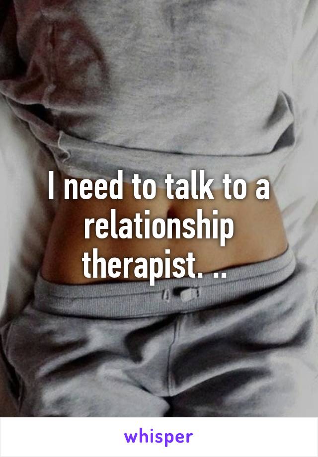 I need to talk to a relationship therapist. .. 