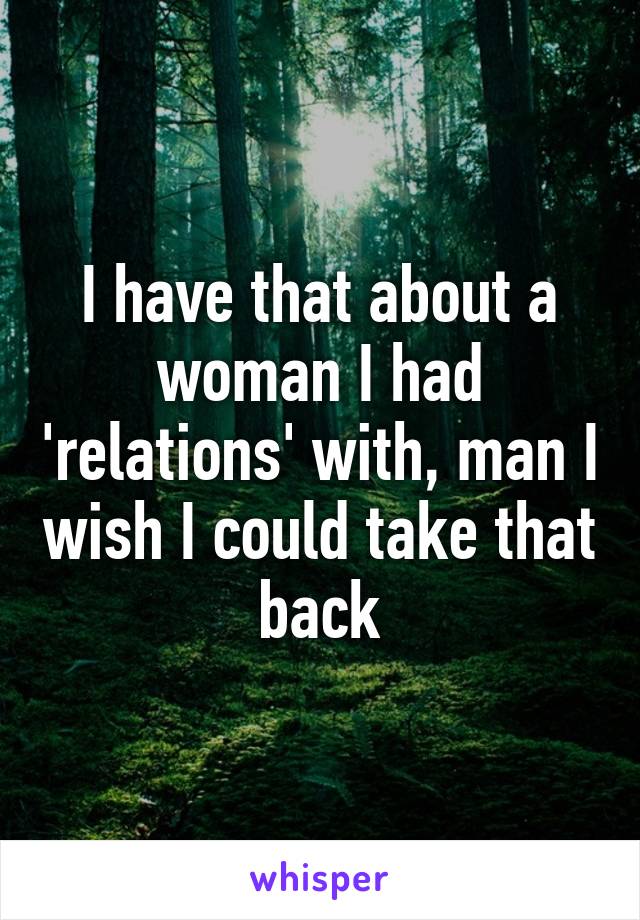 I have that about a woman I had 'relations' with, man I wish I could take that back