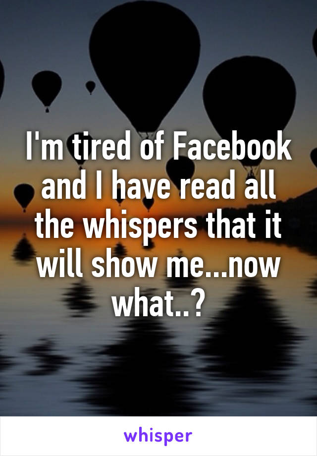 I'm tired of Facebook and I have read all the whispers that it will show me...now what..?