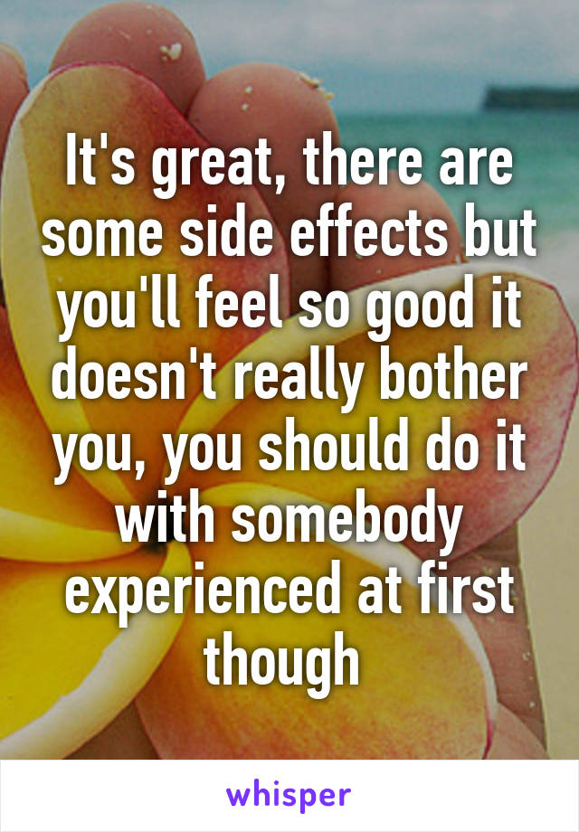 It's great, there are some side effects but you'll feel so good it doesn't really bother you, you should do it with somebody experienced at first though 