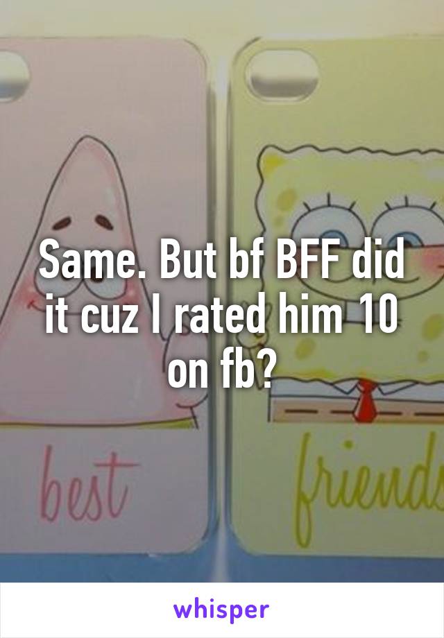 Same. But bf BFF did it cuz I rated him 10 on fb?