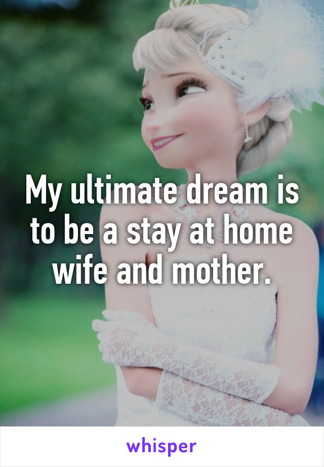My ultimate dream is to be a stay at home wife and mother.