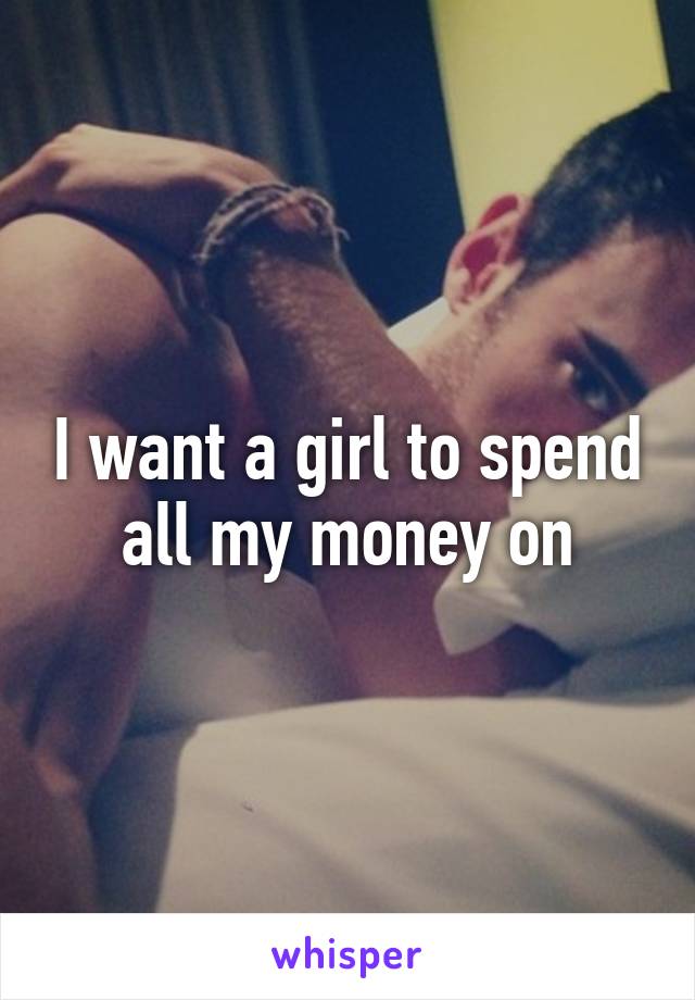 I want a girl to spend all my money on