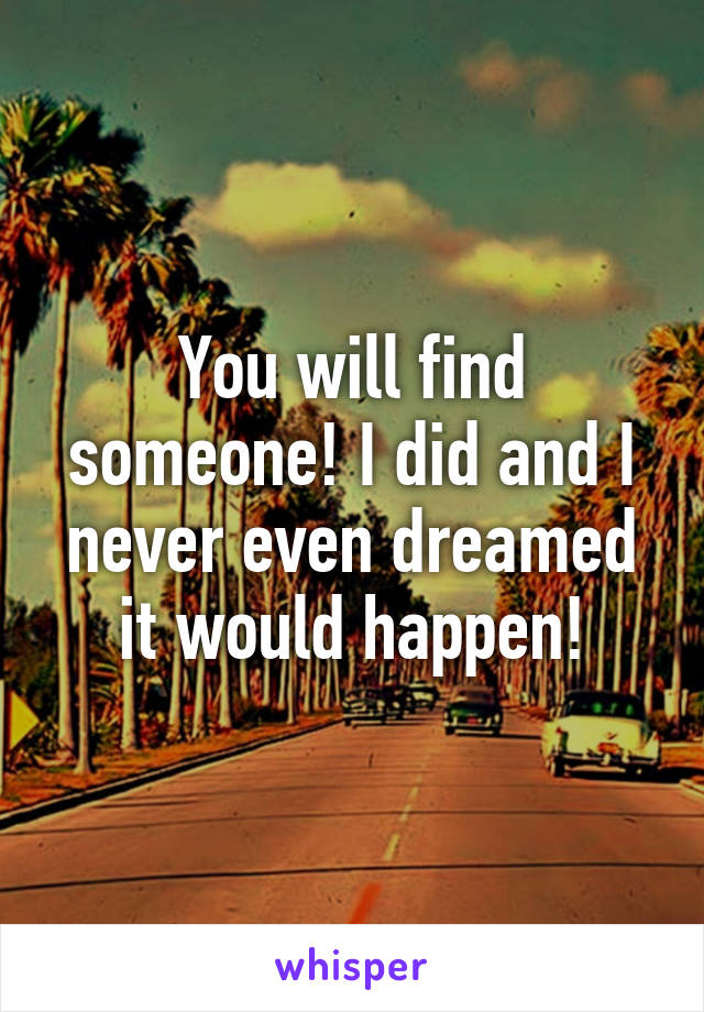 You will find someone! I did and I never even dreamed it would happen!