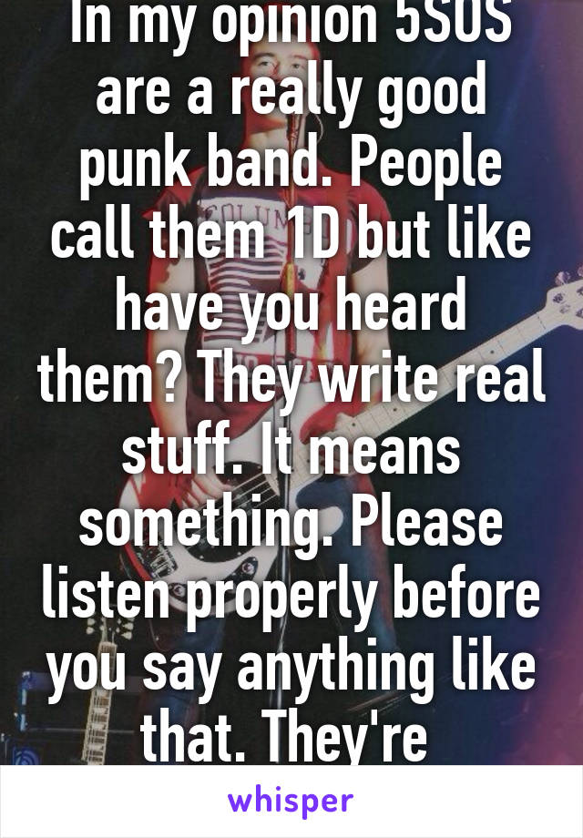 In my opinion 5SOS are a really good punk band. People call them 1D but like have you heard them? They write real stuff. It means something. Please listen properly before you say anything like that. They're 
punk rock \m/