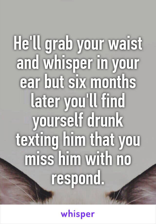 He'll grab your waist and whisper in your ear but six months later you'll find yourself drunk texting him that you miss him with no respond.