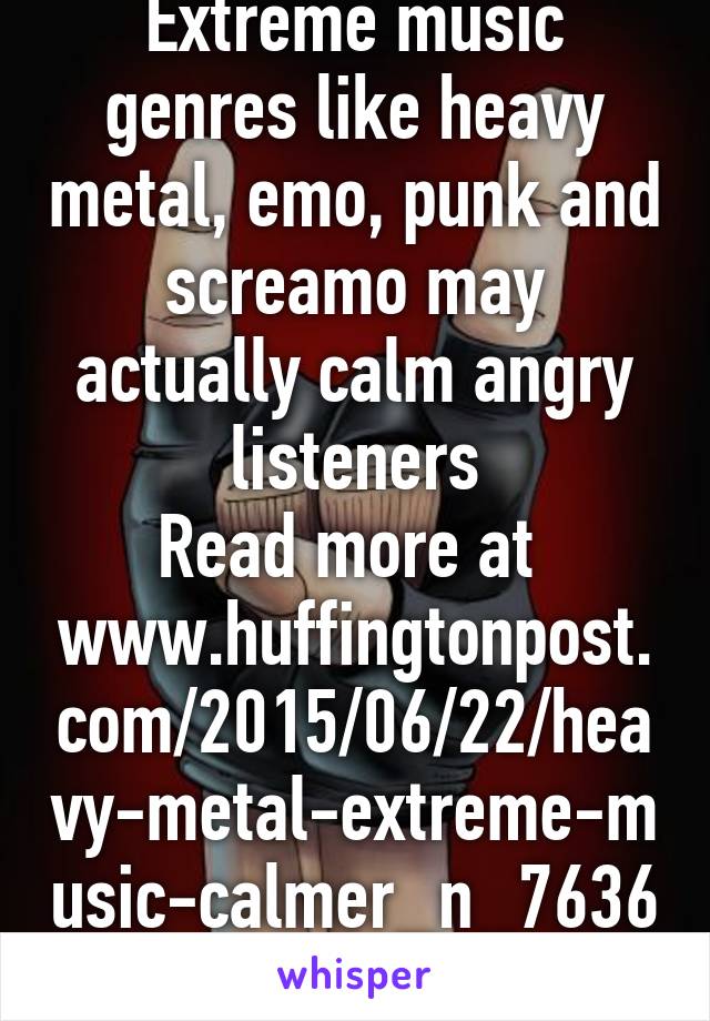 Extreme music genres like heavy metal, emo, punk and screamo may actually calm angry listeners
Read more at 
www.huffingtonpost.com/2015/06/22/heavy-metal-extreme-music-calmer_n_7636534.html