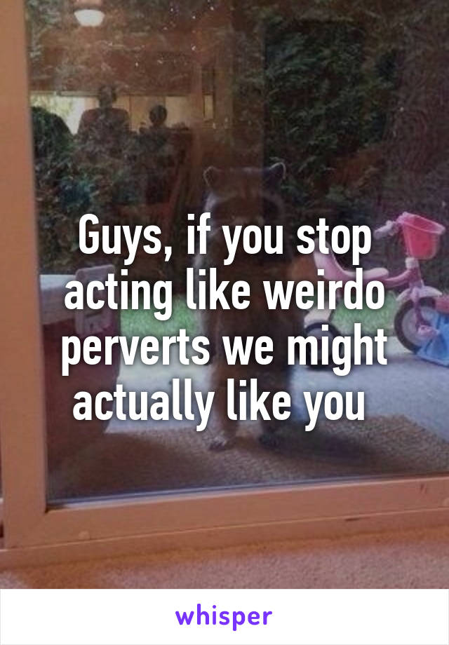 Guys, if you stop acting like weirdo perverts we might actually like you 