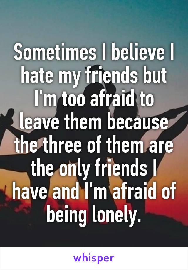 Sometimes I believe I hate my friends but I'm too afraid to leave them because the three of them are the only friends I have and I'm afraid of being lonely.