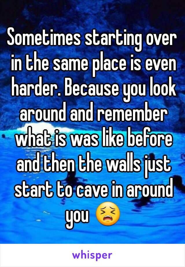 Sometimes starting over in the same place is even harder. Because you look around and remember what is was like before and then the walls just start to cave in around you 😣