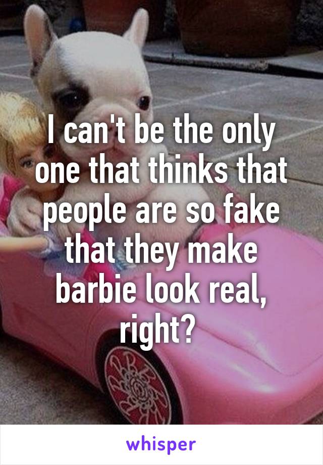 I can't be the only one that thinks that people are so fake that they make barbie look real, right? 