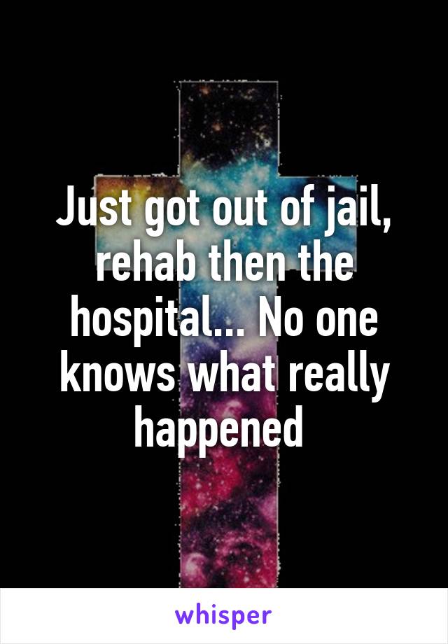 Just got out of jail, rehab then the hospital... No one knows what really happened 