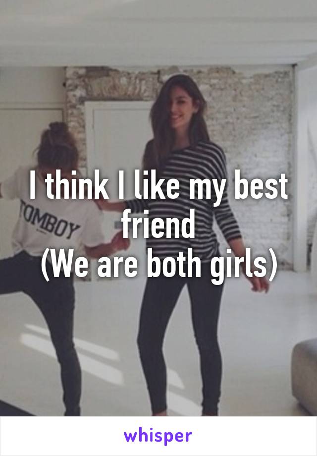I think I like my best friend
(We are both girls)