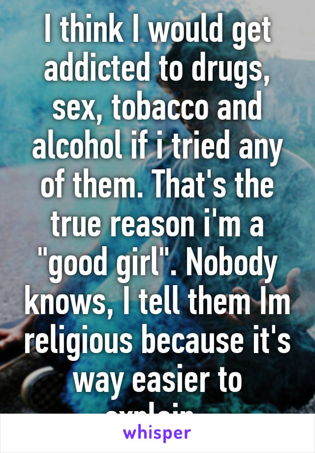 I think I would get addicted to drugs, sex, tobacco and alcohol if i tried any of them. That's the true reason i'm a "good girl". Nobody knows, I tell them Im religious because it's way easier to explain. 