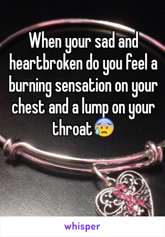 When your sad and heartbroken do you feel a burning sensation on your chest and a lump on your throat😰