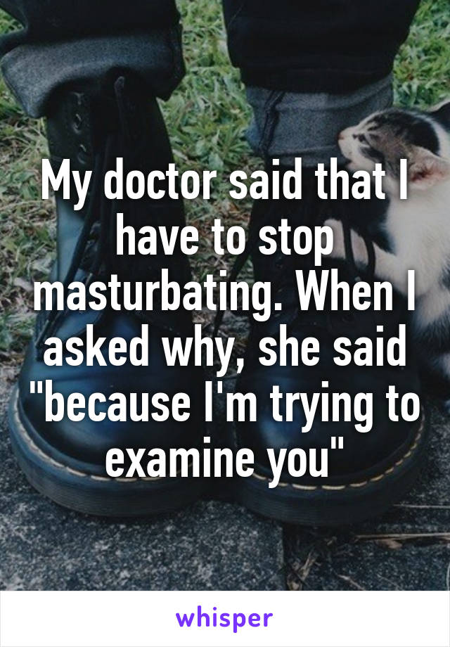 My doctor said that I have to stop masturbating. When I asked why, she said "because I'm trying to examine you"