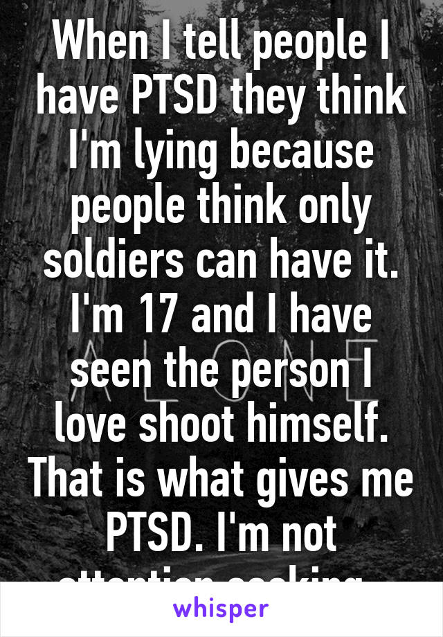 When I tell people I have PTSD they think I'm lying because people think only soldiers can have it. I'm 17 and I have seen the person I love shoot himself. That is what gives me PTSD. I'm not attention seeking. 