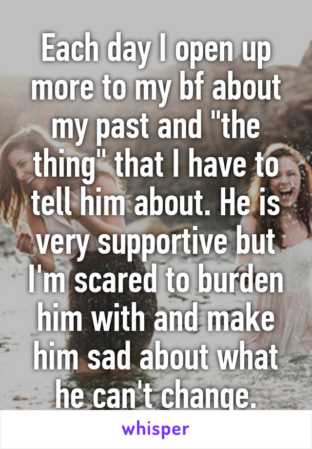 Each day I open up more to my bf about my past and "the thing" that I have to tell him about. He is very supportive but I'm scared to burden him with and make him sad about what he can't change.