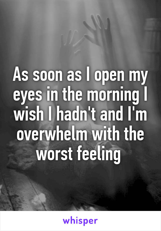 As soon as I open my eyes in the morning I wish I hadn't and I'm overwhelm with the worst feeling 