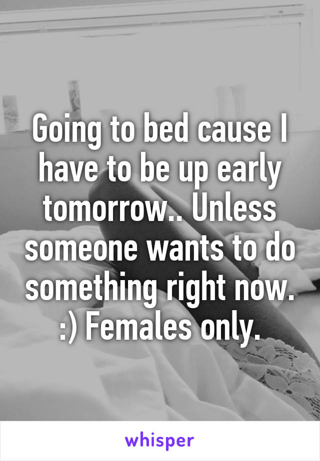 Going to bed cause I have to be up early tomorrow.. Unless someone wants to do something right now. :) Females only.