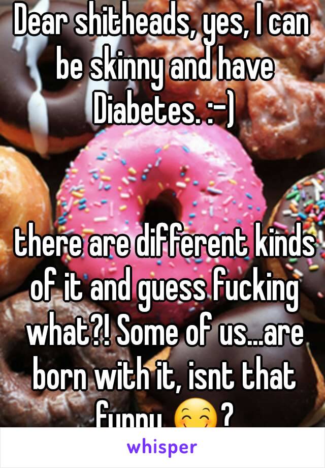 Dear shitheads, yes, I can be skinny and have Diabetes. :-)


 there are different kinds of it and guess fucking what?! Some of us...are born with it, isnt that funny 😊?