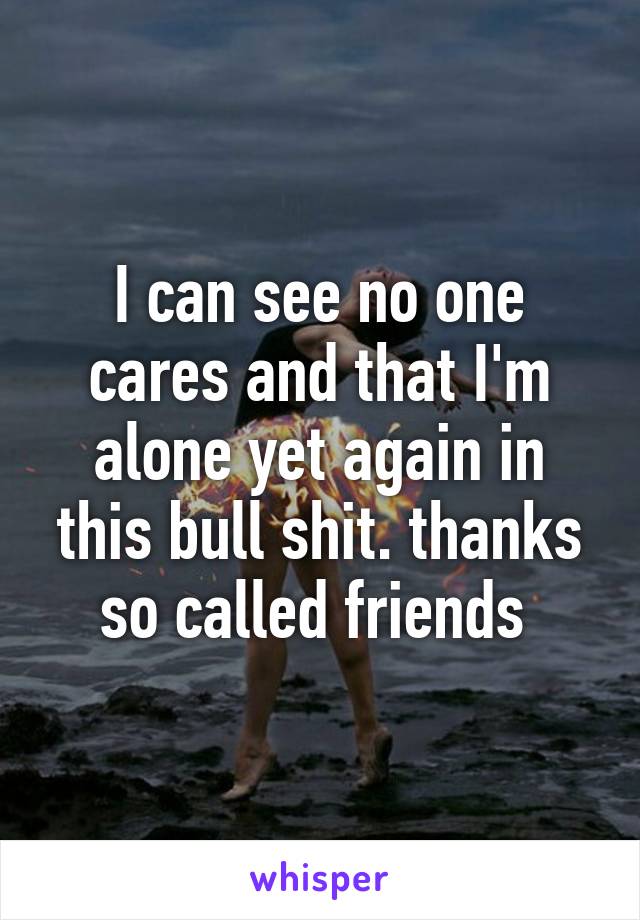 I can see no one cares and that I'm alone yet again in this bull shit. thanks so called friends 