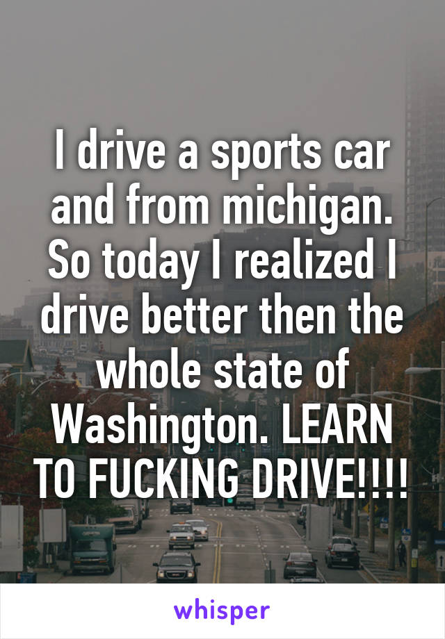 I drive a sports car and from michigan. So today I realized I drive better then the whole state of Washington. LEARN TO FUCKING DRIVE!!!!