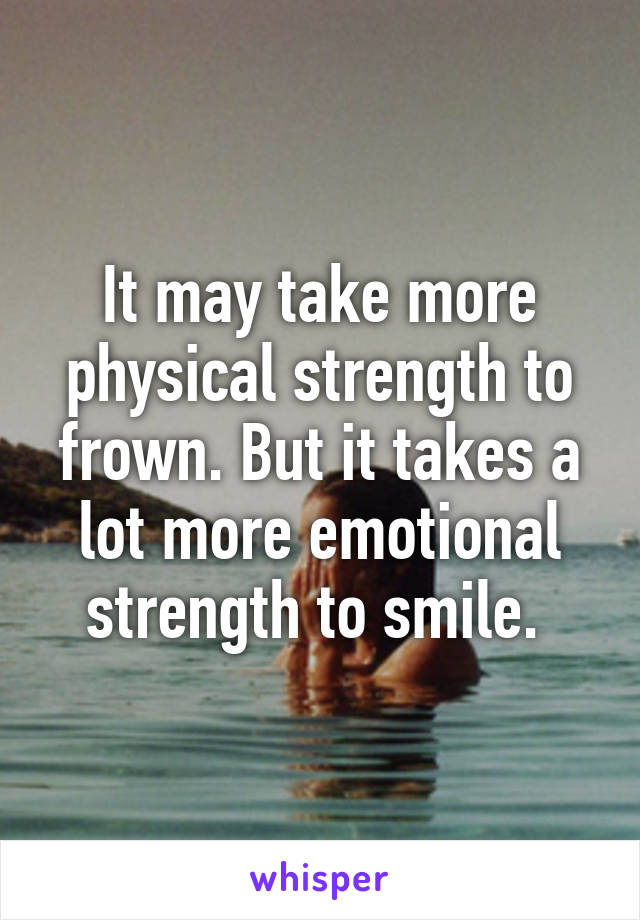 It may take more physical strength to frown. But it takes a lot more emotional strength to smile. 