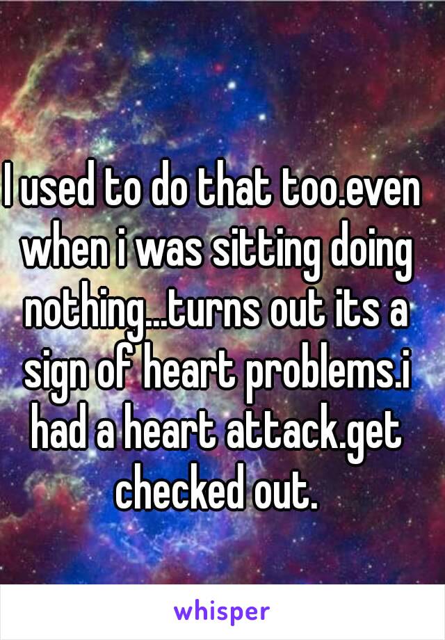 I used to do that too.even when i was sitting doing nothing...turns out its a sign of heart problems.i had a heart attack.get checked out.