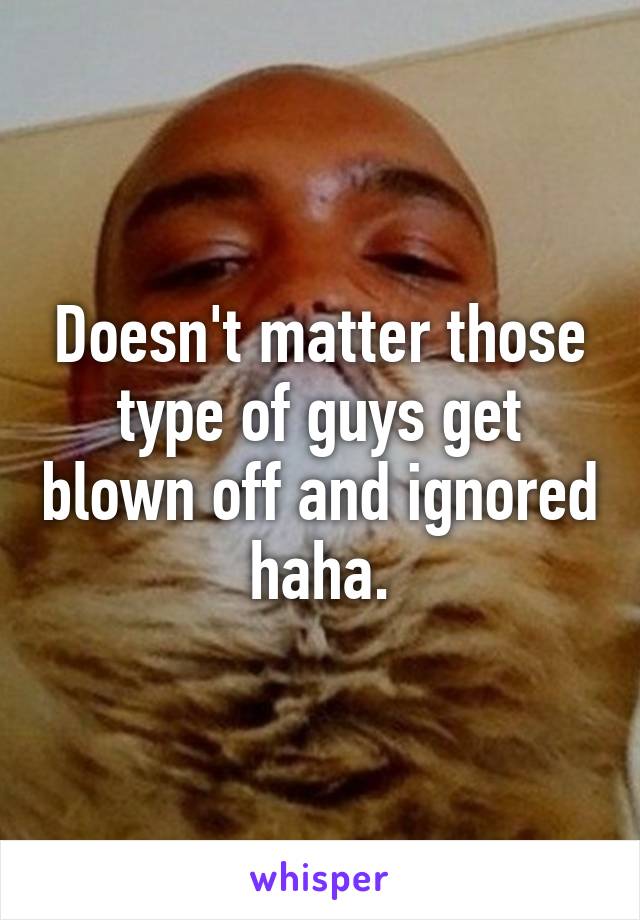 Doesn't matter those type of guys get blown off and ignored haha.