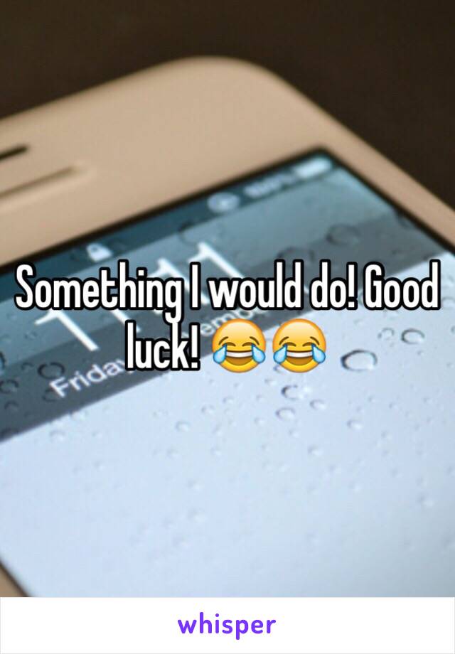Something I would do! Good luck! 😂😂