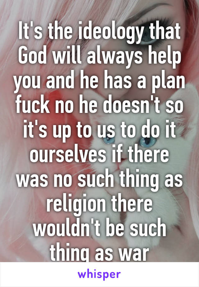 It's the ideology that God will always help you and he has a plan fuck no he doesn't so it's up to us to do it ourselves if there was no such thing as religion there wouldn't be such thing as war