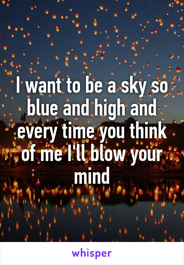 I want to be a sky so blue and high and every time you think of me I'll blow your mind