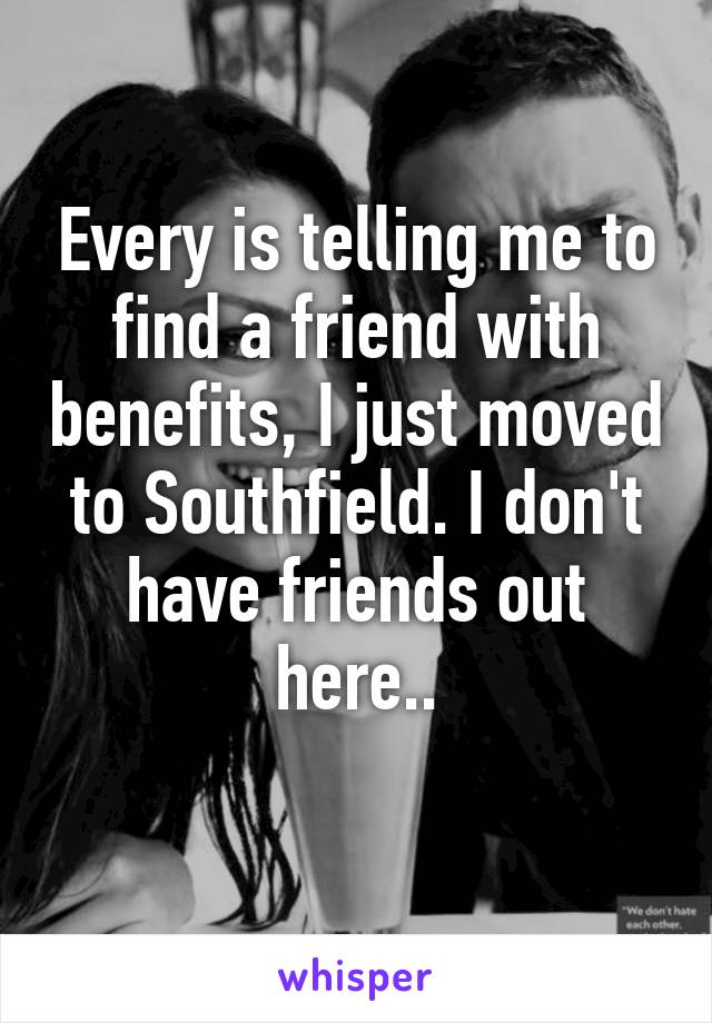 Every is telling me to find a friend with benefits, I just moved to Southfield. I don't have friends out here..
