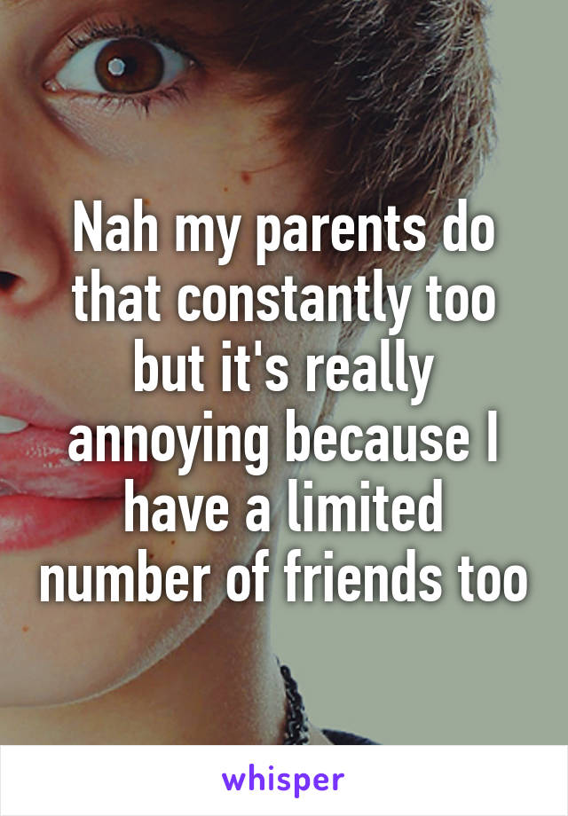 Nah my parents do that constantly too but it's really annoying because I have a limited number of friends too