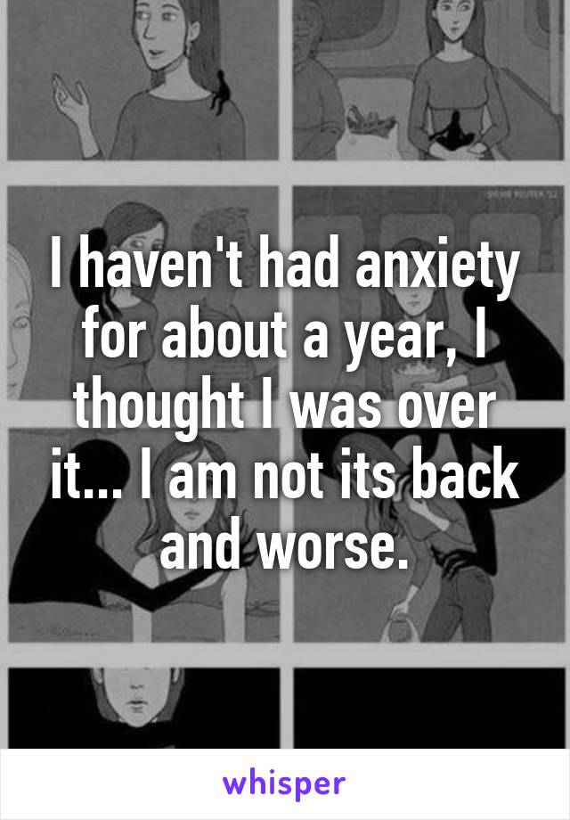 I haven't had anxiety for about a year, I thought I was over it... I am not its back and worse.