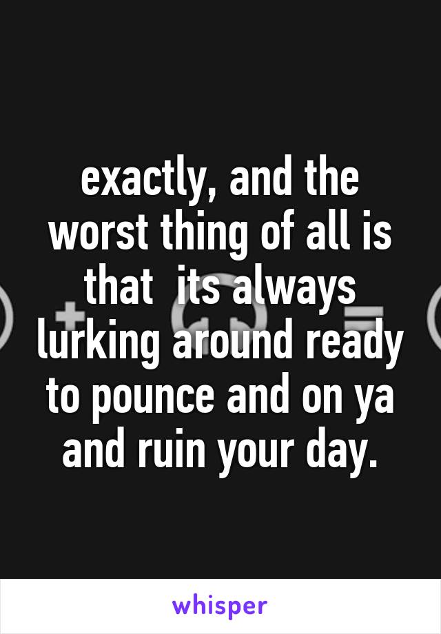 exactly, and the worst thing of all is that  its always lurking around ready to pounce and on ya and ruin your day.