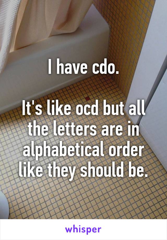 I have cdo.

It's like ocd but all the letters are in alphabetical order like they should be.