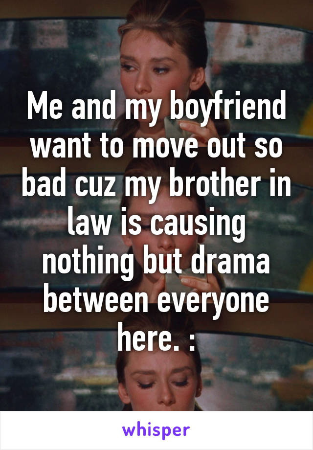 Me and my boyfriend want to move out so bad cuz my brother in law is causing nothing but drama between everyone here. :\