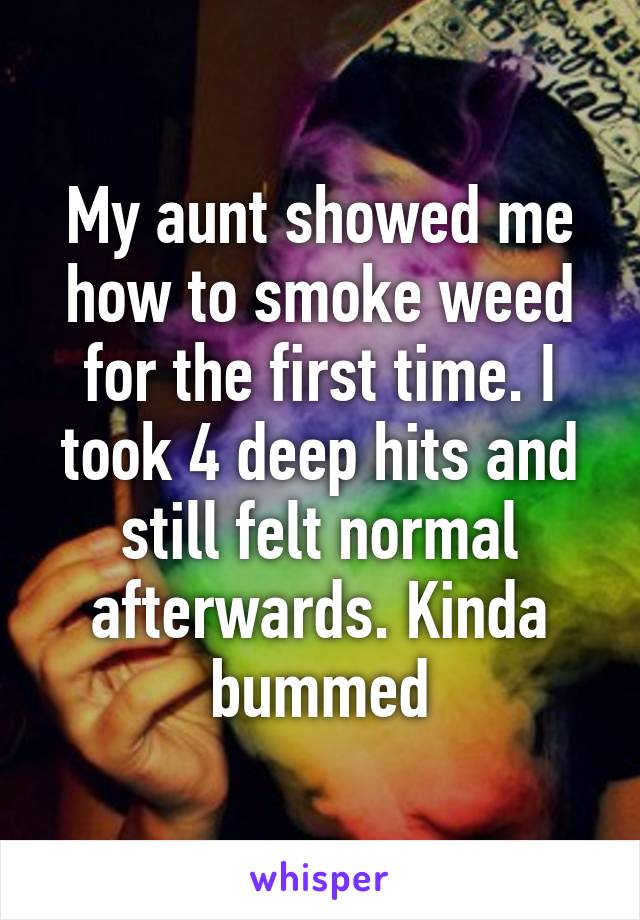 My aunt showed me how to smoke weed for the first time. I took 4 deep hits and still felt normal afterwards. Kinda bummed