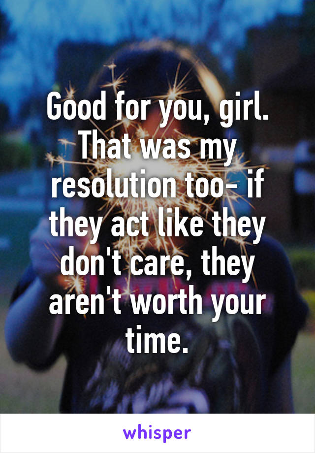 Good for you, girl. That was my resolution too- if they act like they don't care, they aren't worth your time.