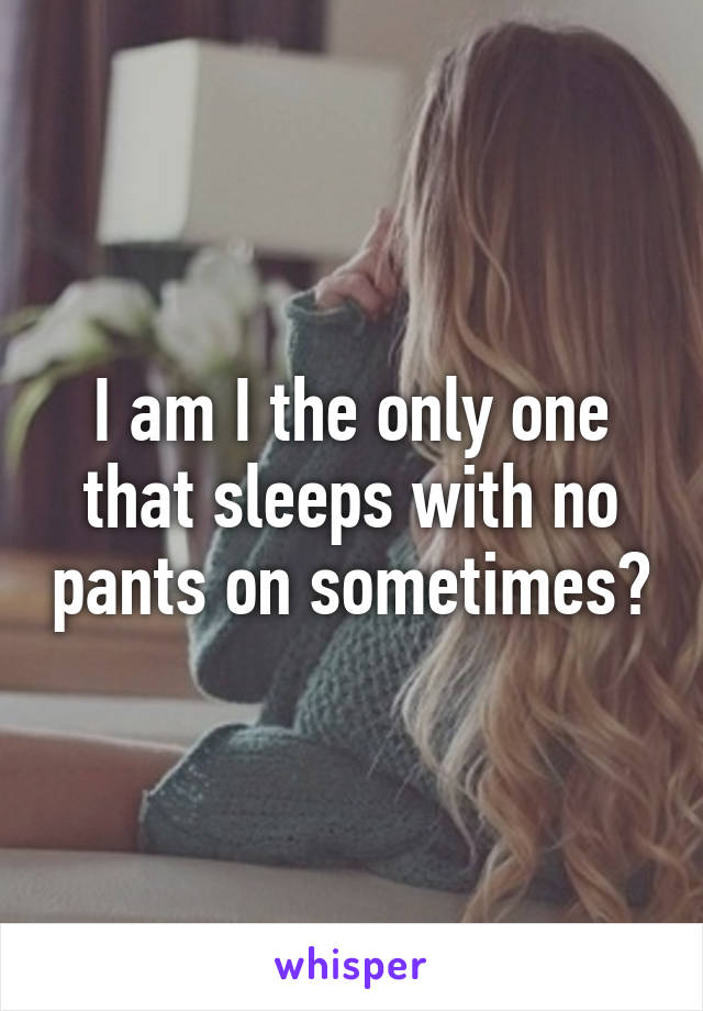 I am I the only one that sleeps with no pants on sometimes?