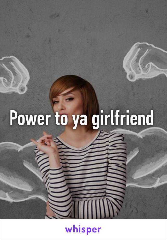 Power to ya girlfriend 