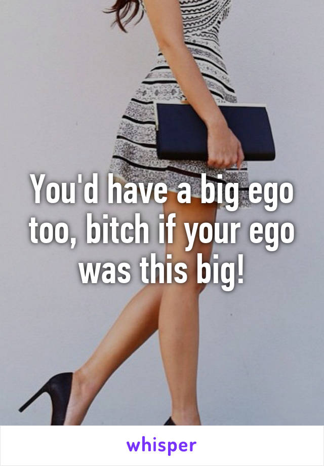You'd have a big ego too, bitch if your ego was this big!
