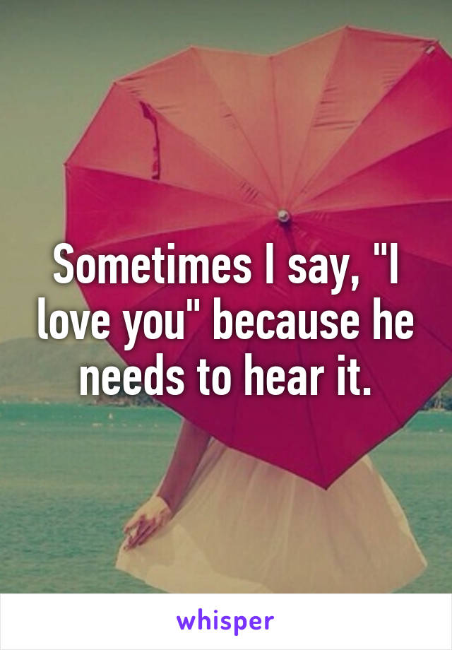 Sometimes I say, "I love you" because he needs to hear it.