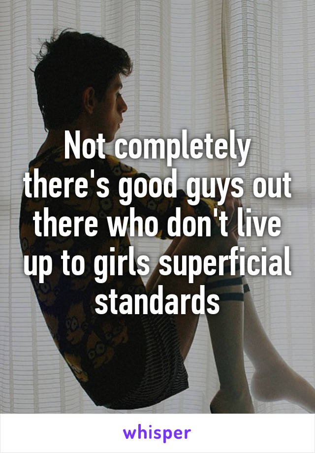 Not completely there's good guys out there who don't live up to girls superficial standards