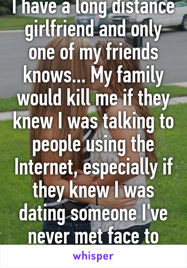 I have a long distance girlfriend and only one of my friends knows... My family would kill me if they knew I was talking to people using the Internet, especially if they knew I was dating someone I've never met face to face! We've skyped