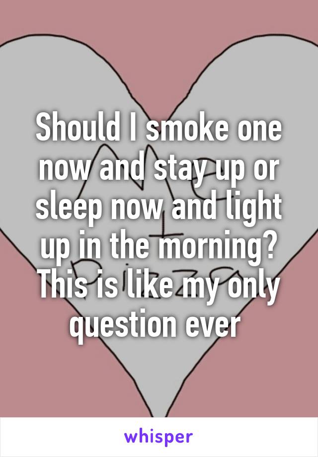 Should I smoke one now and stay up or sleep now and light up in the morning? This is like my only question ever 