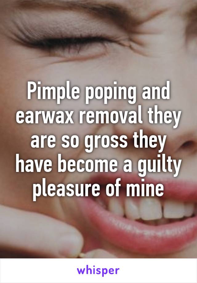 Pimple poping and earwax removal they are so gross they have become a guilty pleasure of mine